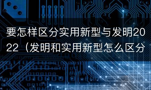 要怎样区分实用新型与发明2022（发明和实用新型怎么区分）
