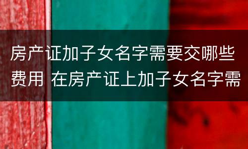 房产证加子女名字需要交哪些费用 在房产证上加子女名字需要交哪些费用