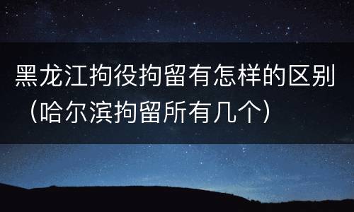 黑龙江拘役拘留有怎样的区别（哈尔滨拘留所有几个）