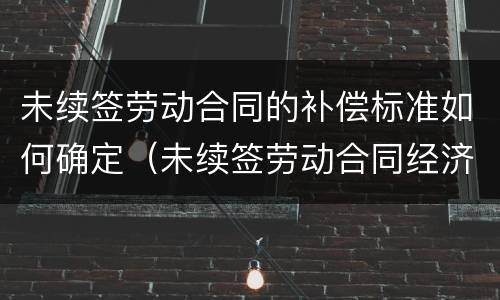 未续签劳动合同的补偿标准如何确定（未续签劳动合同经济补偿金）