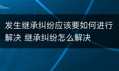 发生继承纠纷应该要如何进行解决 继承纠纷怎么解决