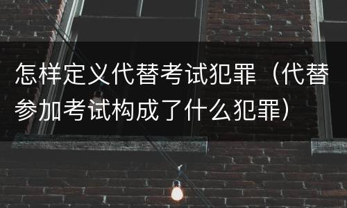 怎样定义代替考试犯罪（代替参加考试构成了什么犯罪）