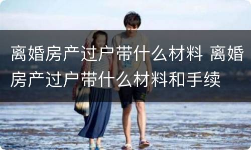 离婚房产过户带什么材料 离婚房产过户带什么材料和手续