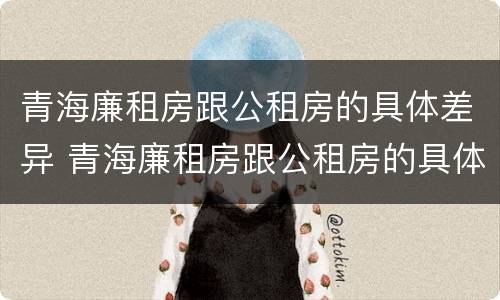 青海廉租房跟公租房的具体差异 青海廉租房跟公租房的具体差异有哪些