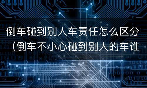 倒车碰到别人车责任怎么区分（倒车不小心碰到别人的车谁的责任）