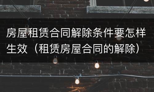 房屋租赁合同解除条件要怎样生效（租赁房屋合同的解除）
