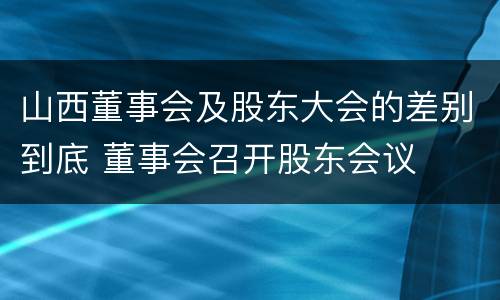 山西董事会及股东大会的差别到底 董事会召开股东会议