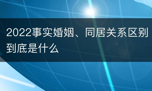 2022事实婚姻、同居关系区别到底是什么