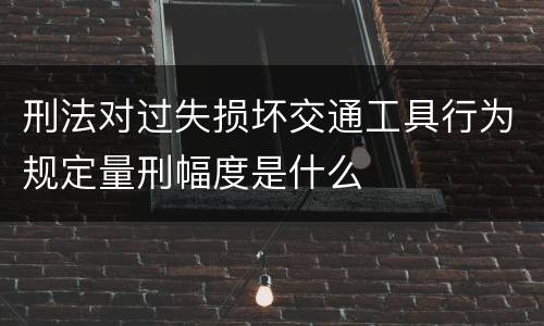 刑法对过失损坏交通工具行为规定量刑幅度是什么
