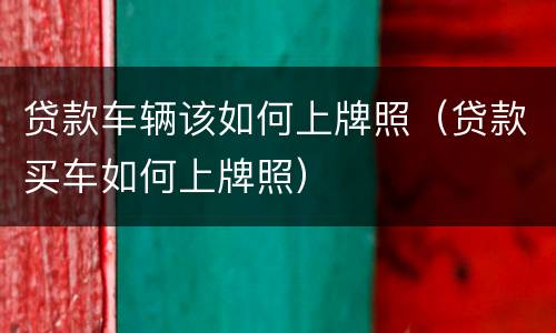 贷款车辆该如何上牌照（贷款买车如何上牌照）