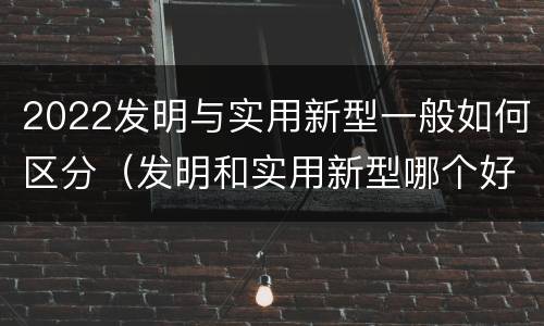 2022发明与实用新型一般如何区分（发明和实用新型哪个好）