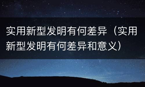 实用新型发明有何差异（实用新型发明有何差异和意义）