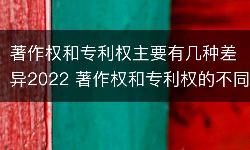 著作权和专利权主要有几种差异2022 著作权和专利权的不同