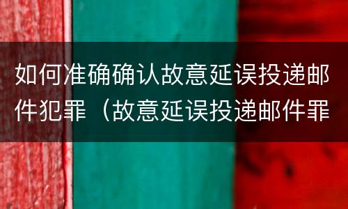 如何准确确认故意延误投递邮件犯罪（故意延误投递邮件罪的立案标准）