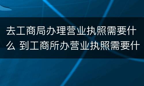 去工商局办理营业执照需要什么 到工商所办营业执照需要什么手续