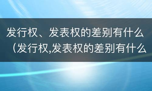 发行权、发表权的差别有什么（发行权,发表权的差别有什么影响）