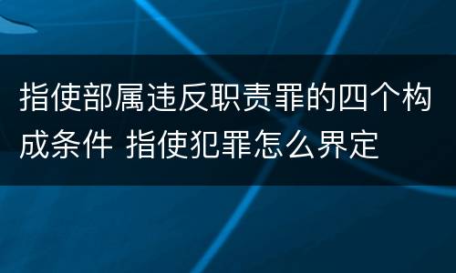 指使部属违反职责罪的四个构成条件 指使犯罪怎么界定