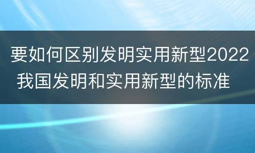 要如何区别发明实用新型2022 我国发明和实用新型的标准