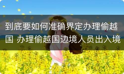 到底要如何准确界定办理偷越国 办理偷越国边境人员出入境证件罪