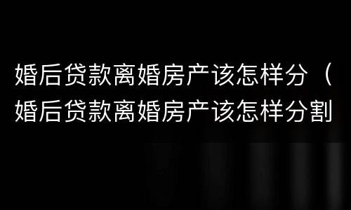 婚后贷款离婚房产该怎样分（婚后贷款离婚房产该怎样分割）