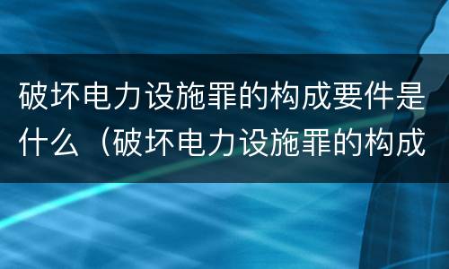 破坏电力设施罪的构成要件是什么（破坏电力设施罪的构成要件是什么意思）