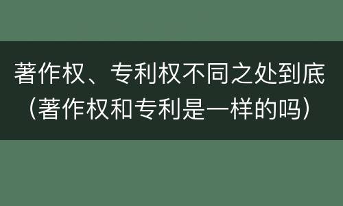 著作权、专利权不同之处到底（著作权和专利是一样的吗）