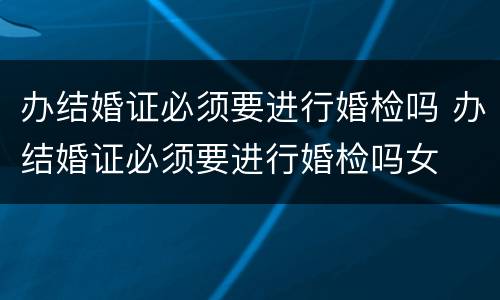 办结婚证必须要进行婚检吗 办结婚证必须要进行婚检吗女
