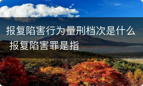 报复陷害行为量刑档次是什么 报复陷害罪是指