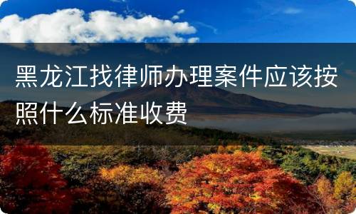 黑龙江找律师办理案件应该按照什么标准收费