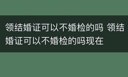 领结婚证可以不婚检的吗 领结婚证可以不婚检的吗现在