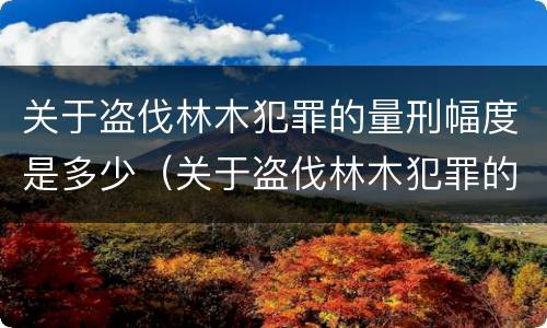 关于盗伐林木犯罪的量刑幅度是多少（关于盗伐林木犯罪的量刑幅度是多少呢）