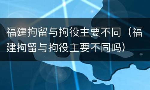 福建拘留与拘役主要不同（福建拘留与拘役主要不同吗）