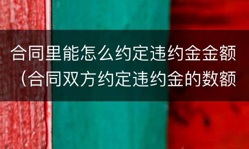 合同里能怎么约定违约金金额（合同双方约定违约金的数额和依据）