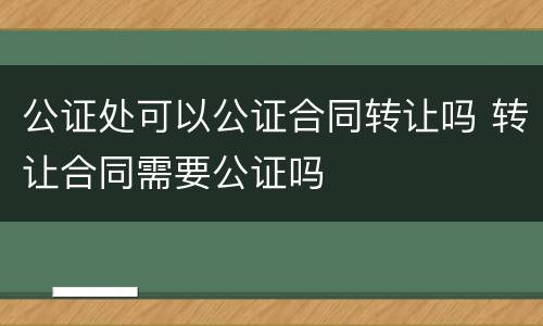 公证处可以公证合同转让吗 转让合同需要公证吗