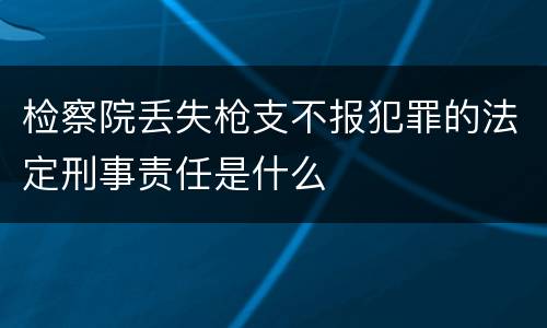 检察院丢失枪支不报犯罪的法定刑事责任是什么