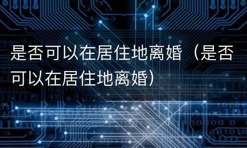 是否可以在居住地离婚（是否可以在居住地离婚）