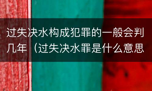 过失决水构成犯罪的一般会判几年（过失决水罪是什么意思）