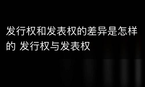 发行权和发表权的差异是怎样的 发行权与发表权