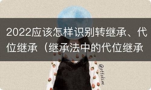 2022应该怎样识别转继承、代位继承（继承法中的代位继承和转继承）