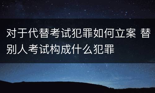 对于代替考试犯罪如何立案 替别人考试构成什么犯罪