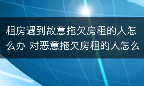 租房遇到故意拖欠房租的人怎么办 对恶意拖欠房租的人怎么办