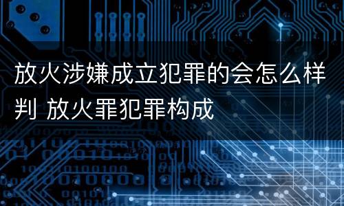 放火涉嫌成立犯罪的会怎么样判 放火罪犯罪构成