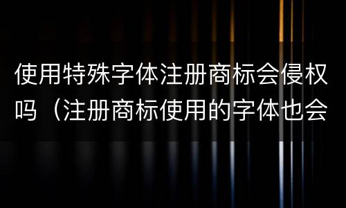 使用特殊字体注册商标会侵权吗（注册商标使用的字体也会造成侵权吗）