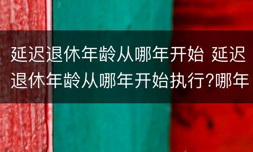 延迟退休年龄从哪年开始 延迟退休年龄从哪年开始执行?哪年出生人会受到影响?