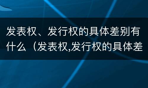 发表权、发行权的具体差别有什么（发表权,发行权的具体差别有什么影响）