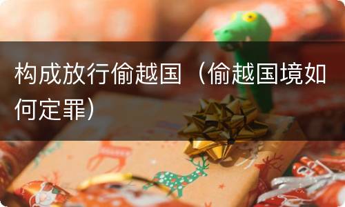 构成放行偷越国（偷越国境如何定罪）