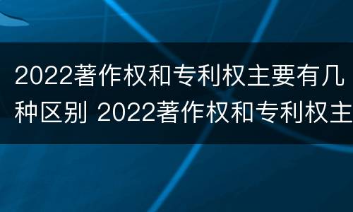 2022著作权和专利权主要有几种区别 2022著作权和专利权主要有几种区别呢