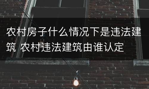 农村房子什么情况下是违法建筑 农村违法建筑由谁认定