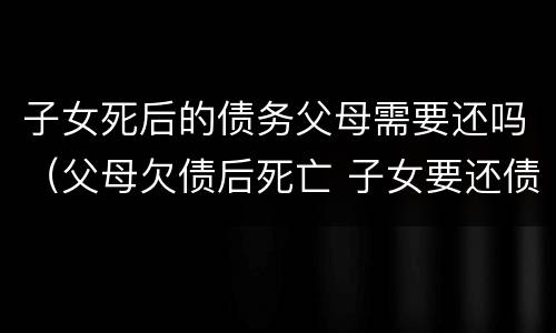 子女死后的债务父母需要还吗（父母欠债后死亡 子女要还债嘛）