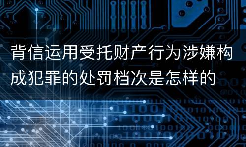 背信运用受托财产行为涉嫌构成犯罪的处罚档次是怎样的